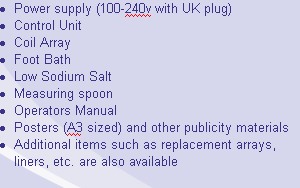 Power supply (100-240v with UK plug)
Control Unit 
Coil Array
Foot Bath
Low Sodium Salt 
Measuring spoon 
Operators Manual
Posters (A3 sized) and other publicity materials 
Additional items such as replacement arrays, liners, etc. are also available