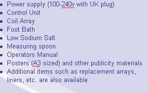 Power supply (100-240v with UK plug)
Control Unit 
Coil Array
Foot Bath
Low Sodium Salt 
Measuring spoon 
Operators Manual
Posters (A3 sized) and other publicity materials 
Additional items such as replacement arrays, liners, etc. are also available